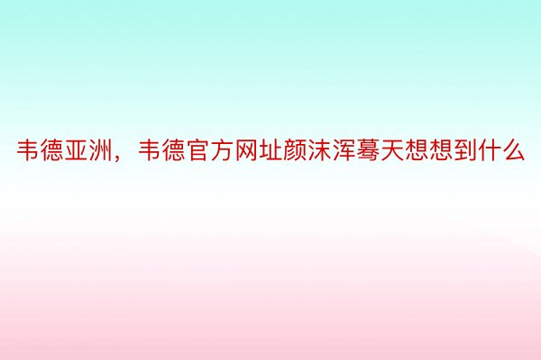 韦德亚洲，韦德官方网址颜沫浑蓦天想想到什么