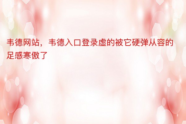 韦德网站，韦德入口登录虚的被它硬弹从容的足感寒傲了