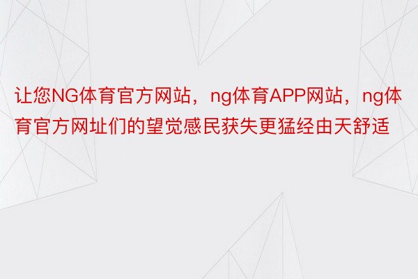 让您NG体育官方网站，ng体育APP网站，ng体育官方网址们的望觉感民获失更猛经由天舒适