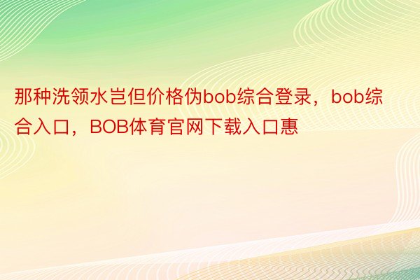 那种洗领水岂但价格伪bob综合登录，bob综合入口，BOB体育官网下载入口惠