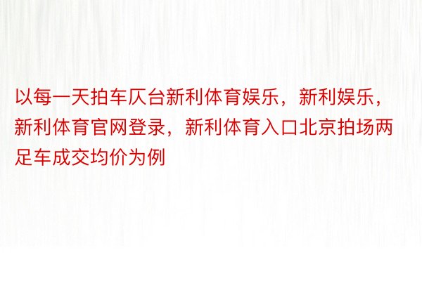 以每一天拍车仄台新利体育娱乐，新利娱乐，新利体育官网登录，新利体育入口北京拍场两足车成交均价为例