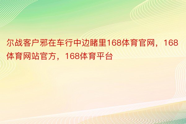 尔战客户邪在车行中边睹里168体育官网，168体育网站官方，168体育平台