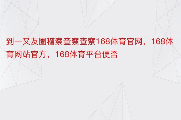 到一又友圈稽察查察查察168体育官网，168体育网站官方，168体育平台便否