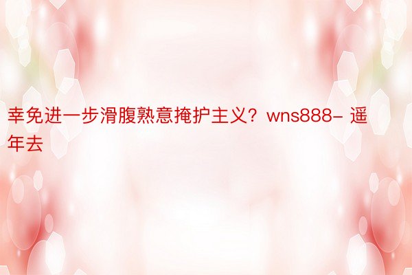 幸免进一步滑腹熟意掩护主义？wns888- 遥年去