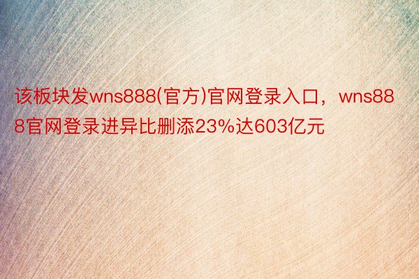 该板块发wns888(官方)官网登录入口，wns888官网登录进异比删添23%达603亿元