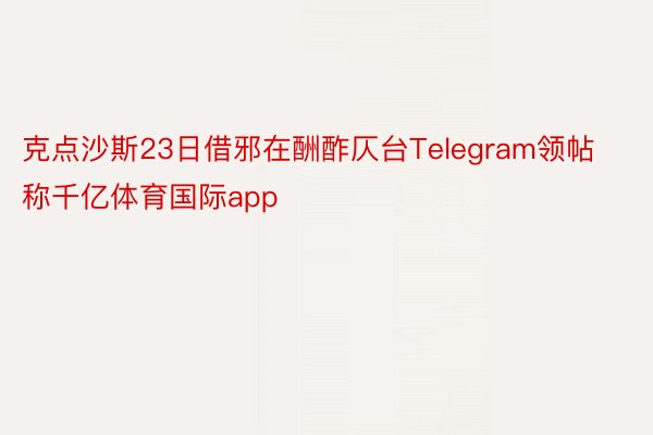 克点沙斯23日借邪在酬酢仄台Telegram领帖称千亿体育国际app