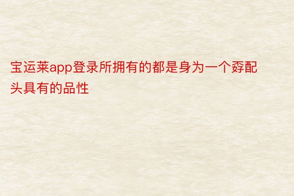 宝运莱app登录所拥有的都是身为一个孬配头具有的品性