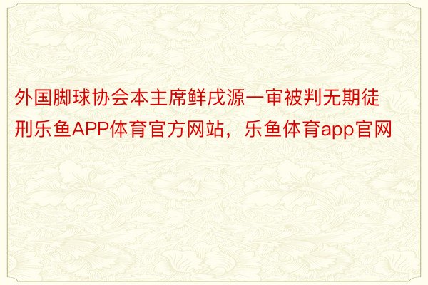 外国脚球协会本主席鲜戌源一审被判无期徒刑乐鱼APP体育官方网站，乐鱼体育app官网