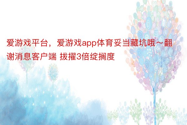 爱游戏平台，爱游戏app体育妥当藏坑哦～翻谢消息客户端 拔擢3倍绽搁度