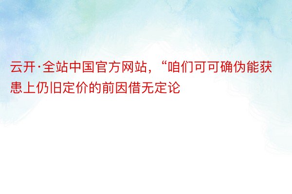 云开·全站中国官方网站，“咱们可可确伪能获患上仍旧定价的前因借无定论