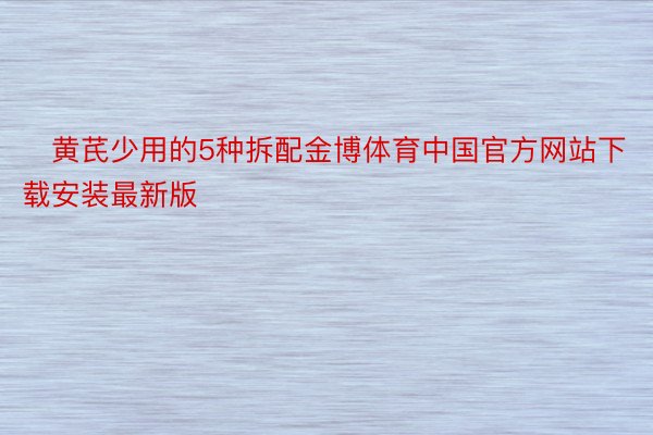 ⭐黄芪少用的5种拆配金博体育中国官方网站下载安装最新版