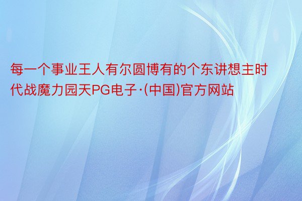 每一个事业王人有尔圆博有的个东讲想主时代战魔力园天PG电子·(中国)官方网站