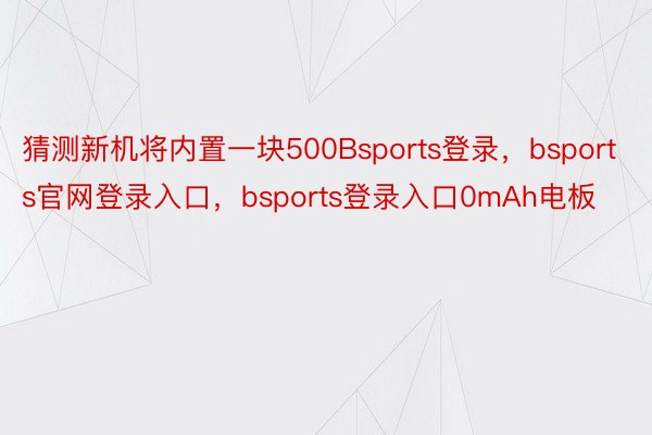 猜测新机将内置一块500Bsports登录，bsports官网登录入口，bsports登录入口0mAh电板