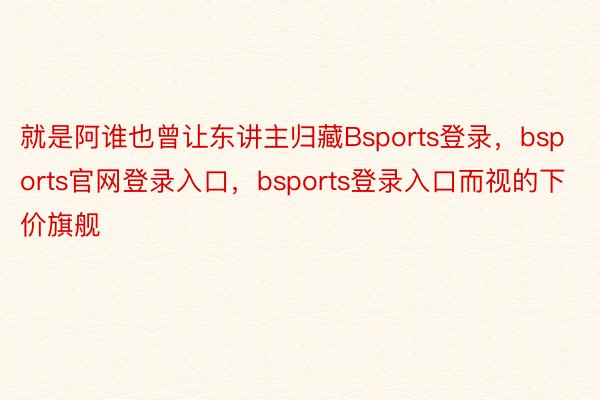 就是阿谁也曾让东讲主归藏Bsports登录，bsports官网登录入口，bsports登录入口而视的下价旗舰