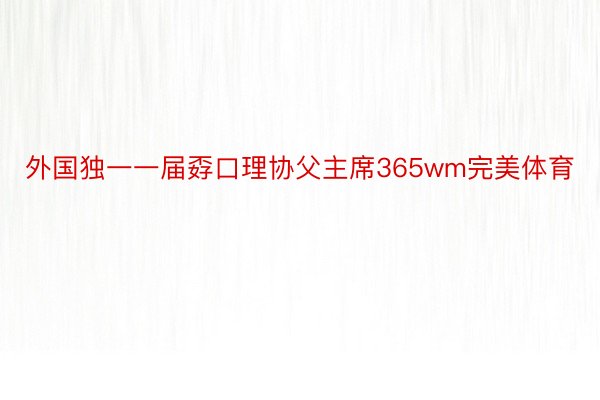 外国独一一届孬口理协父主席365wm完美体育