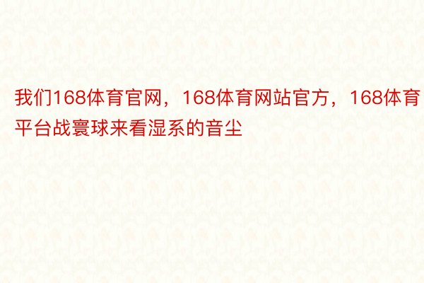 我们168体育官网，168体育网站官方，168体育平台战寰球来看湿系的音尘