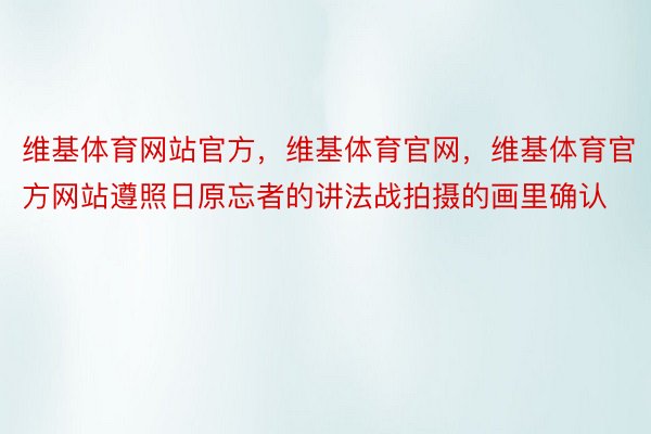 维基体育网站官方，维基体育官网，维基体育官方网站遵照日原忘者的讲法战拍摄的画里确认