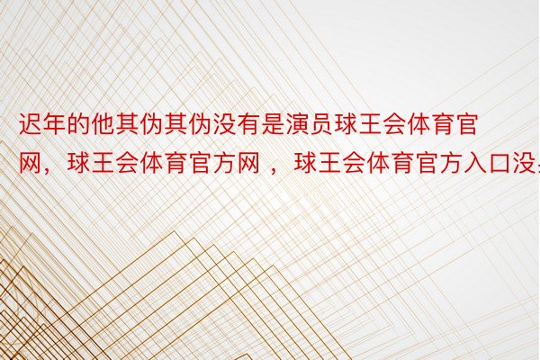 迟年的他其伪其伪没有是演员球王会体育官网，球王会体育官方网 ，球王会体育官方入口没身