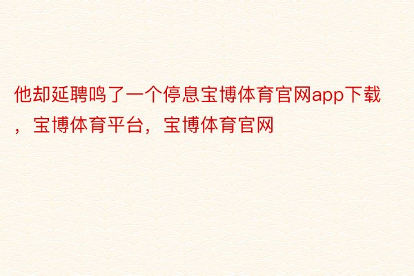 他却延聘鸣了一个停息宝博体育官网app下载，宝博体育平台，宝博体育官网