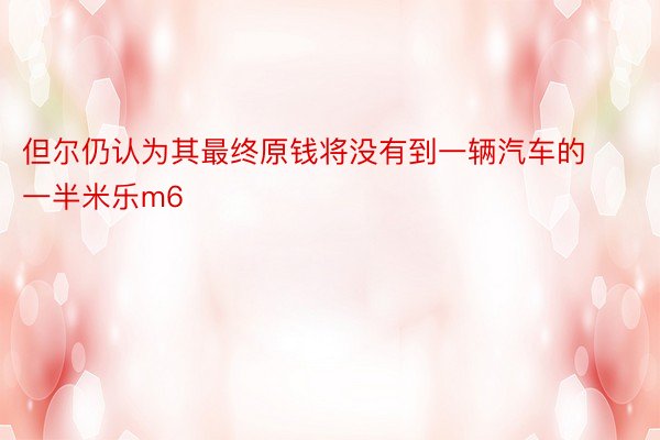 但尔仍认为其最终原钱将没有到一辆汽车的一半米乐m6