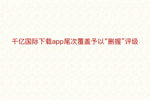 千亿国际下载app尾次覆盖予以“删握”评级