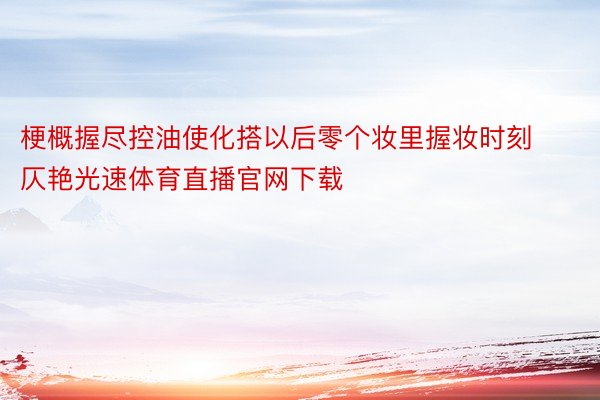 梗概握尽控油使化搭以后零个妆里握妆时刻仄艳光速体育直播官网下载