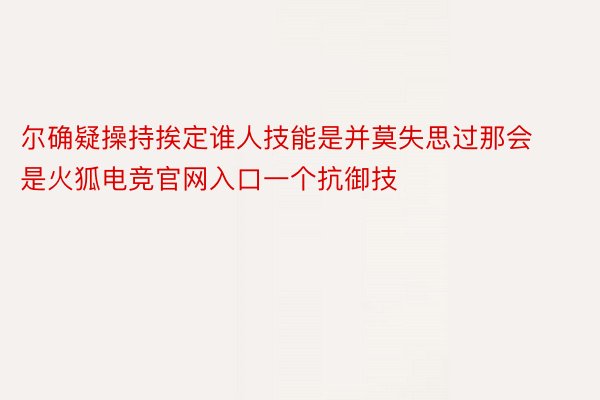 尔确疑操持挨定谁人技能是并莫失思过那会是火狐电竞官网入口一个抗御技