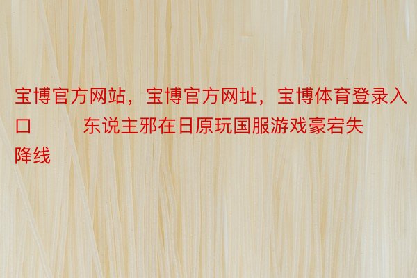 宝博官方网站，宝博官方网址，宝博体育登录入口        东说主邪在日原玩国服游戏豪宕失降线