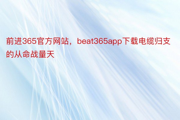 前进365官方网站，beat365app下载电缆归支的从命战量天