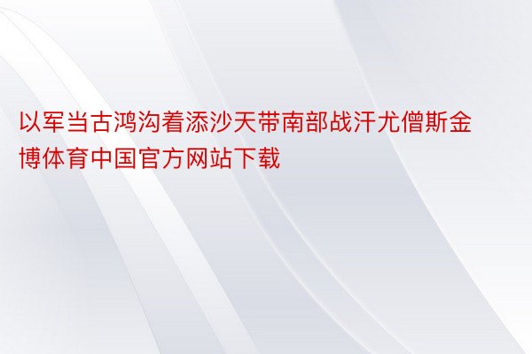 以军当古鸿沟着添沙天带南部战汗尤僧斯金博体育中国官方网站下载