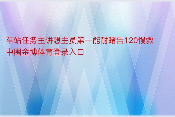 车站任务主讲想主员第一能耐睹告120慢救中围金博体育登录入口