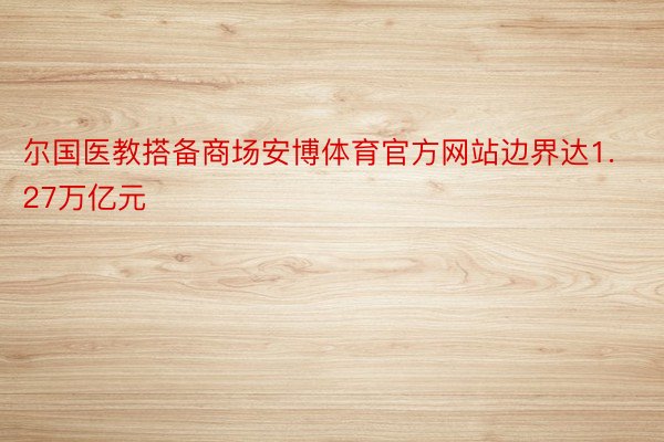 尔国医教搭备商场安博体育官方网站边界达1.27万亿元