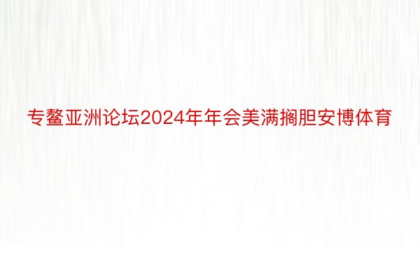 专鳌亚洲论坛2024年年会美满搁胆安博体育