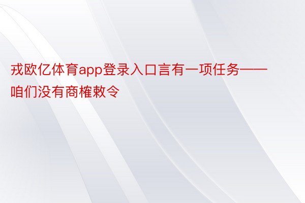 戎欧亿体育app登录入口言有一项任务——咱们没有商榷敕令