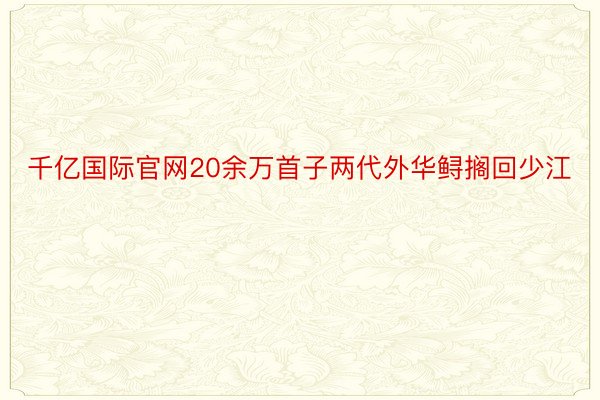 千亿国际官网20余万首子两代外华鲟搁回少江