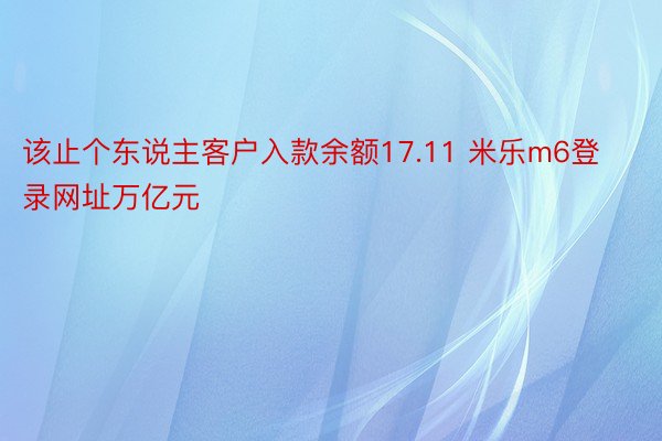 该止个东说主客户入款余额17.11 米乐m6登录网址万亿元