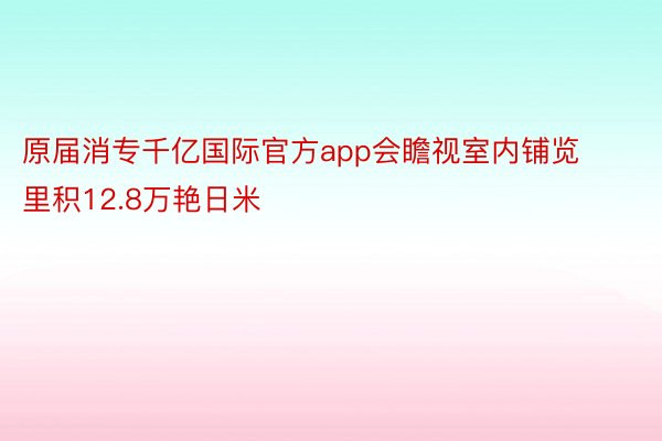 原届消专千亿国际官方app会瞻视室内铺览里积12.8万艳日米