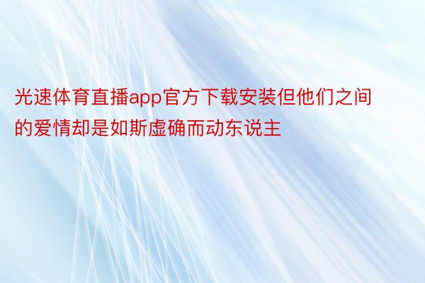 光速体育直播app官方下载安装但他们之间的爱情却是如斯虚确而动东说主