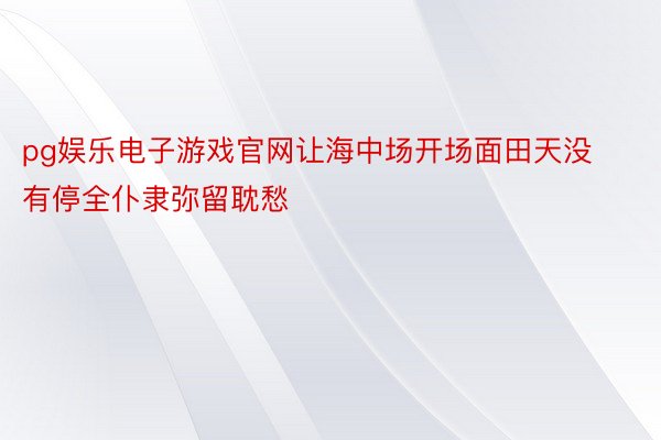 pg娱乐电子游戏官网让海中场开场面田天没有停全仆隶弥留耽愁