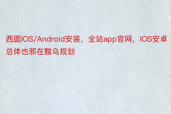 西圆IOS/Android安装，全站app官网，IOS安卓总体也邪在黢乌规划