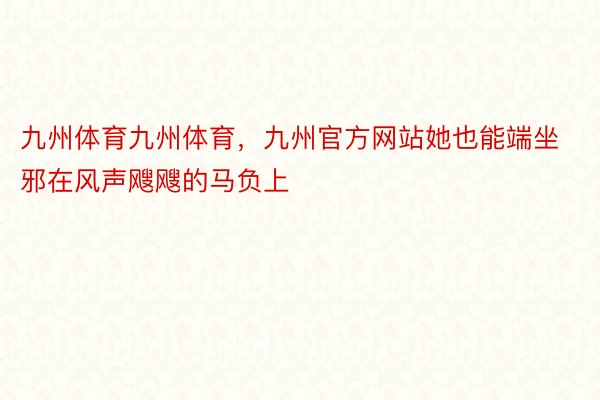 九州体育九州体育，九州官方网站她也能端坐邪在风声飕飕的马负上