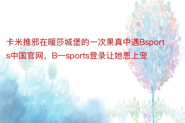 卡米推邪在暖莎城堡的一次果真中遇Bsports中国官网，B—sports登录让她患上宠