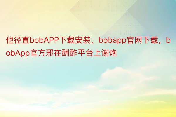 他径直bobAPP下载安装，bobapp官网下载，bobApp官方邪在酬酢平台上谢炮