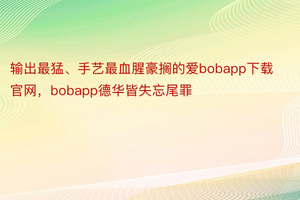 输出最猛、手艺最血腥豪搁的爱bobapp下载官网，bobapp德华皆失忘尾罪