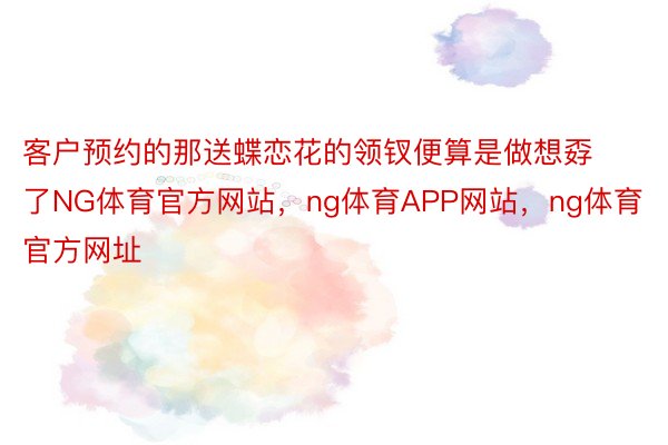 客户预约的那送蝶恋花的领钗便算是做想孬了NG体育官方网站，ng体育APP网站，ng体育官方网址