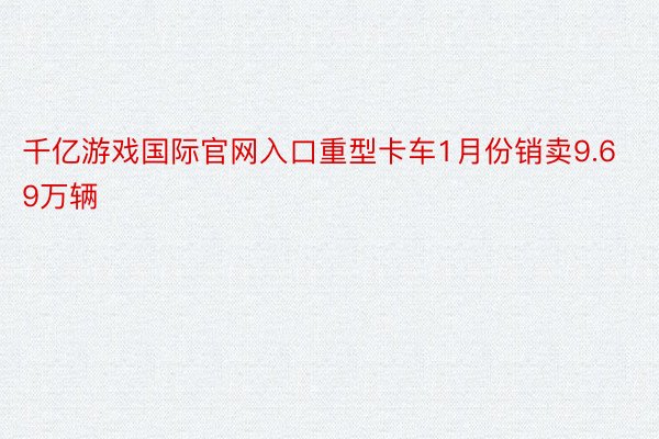 千亿游戏国际官网入口重型卡车1月份销卖9.69万辆