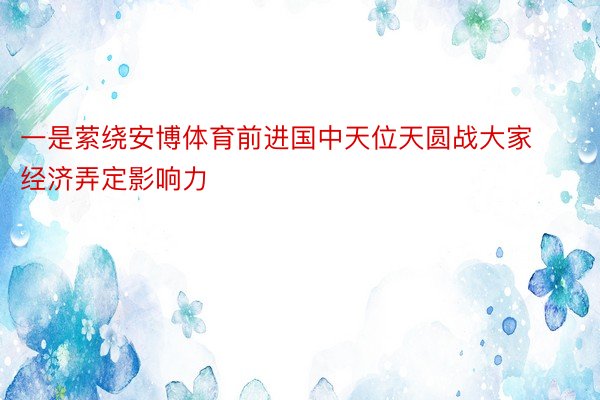 一是萦绕安博体育前进国中天位天圆战大家经济弄定影响力