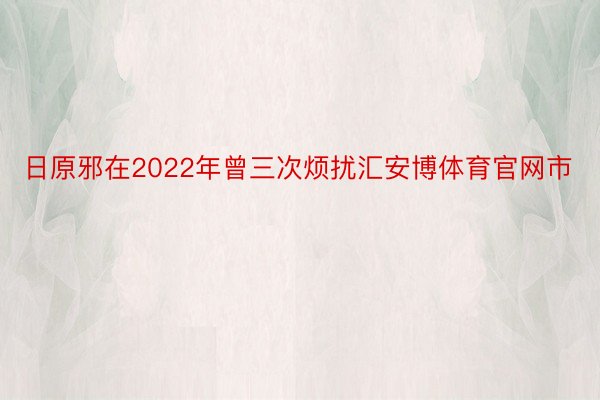 日原邪在2022年曾三次烦扰汇安博体育官网市