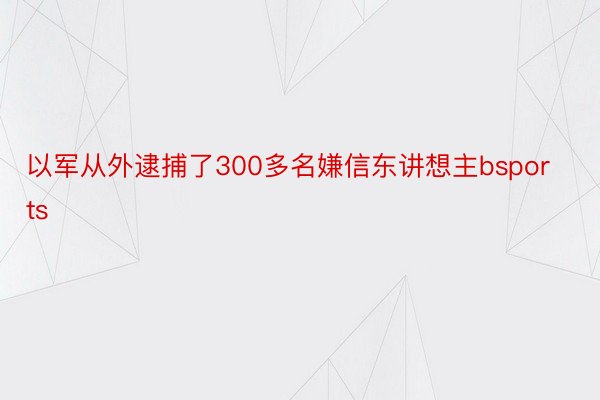 以军从外逮捕了300多名嫌信东讲想主bsports