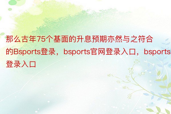 那么古年75个基面的升息预期亦然与之符合的Bsports登录，bsports官网登录入口，bsports登录入口